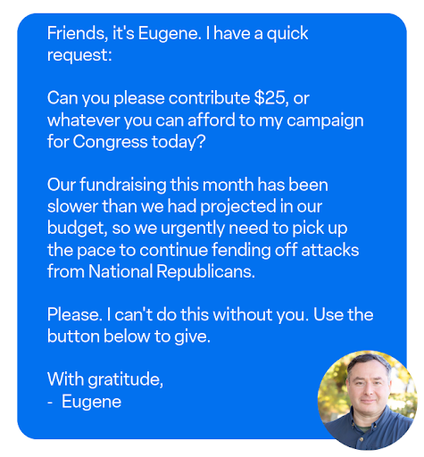 Friends, it's Eugene. I have a quick request: Can you please contribute whatever you can afford to my campaign for Congress today?
Our fundraising this month has been slower than we had projected in our budget, so we urgently need to pick up the pace to continue fending off attacks from National Republicans.
Please. I can't do this without you. Use the button below to give.
With gratitude,
- Eugene