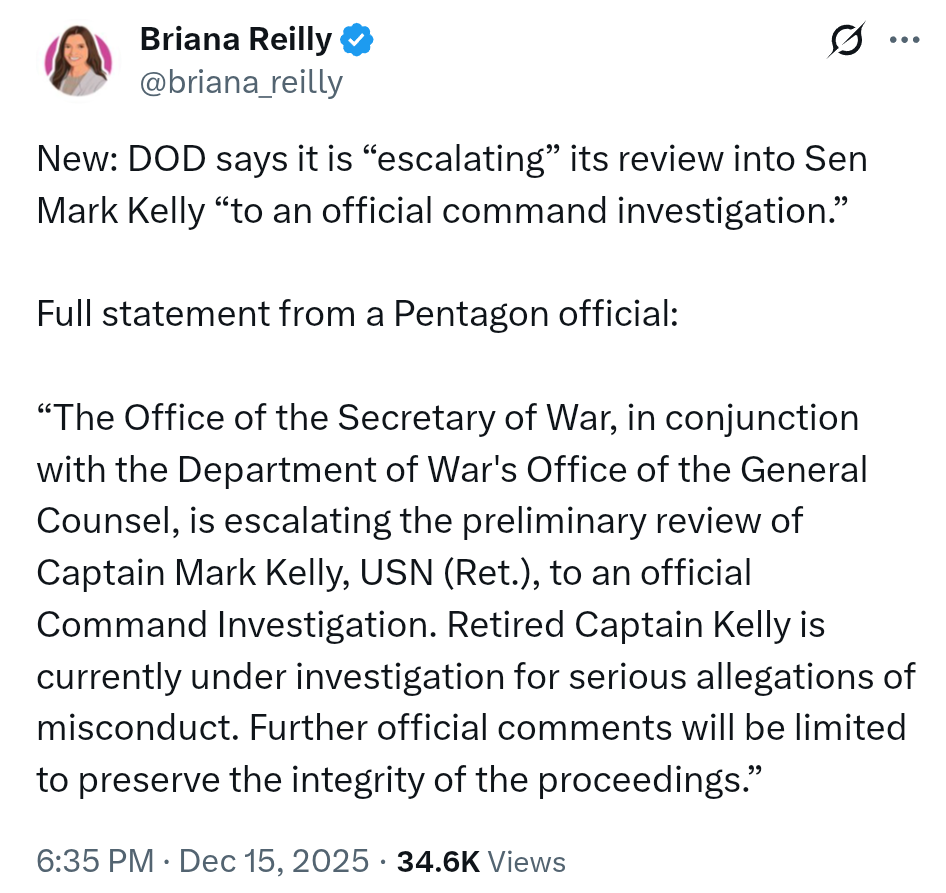 Briana Reilly on X: DOD says it is 'escalating' its review into Sen Mark Kelly 'to an official command investigation.'Full statement from a Pentagon official: 'The Office of the Secretary of War, in conjunction with the Department of War's Office of the General Counsel, is escalating the preliminary review of Captain Mark Kelly, USN (Ret.), to an official Command Investigation. Retired Captain Kelly is currently under investigation for serious allegations of misconduct. Further official comments will be limited to preserve the integrity of the proceedings.'